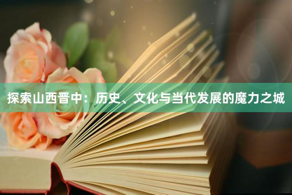 探索山西晋中：历史、文化与当代发展的魔力之城