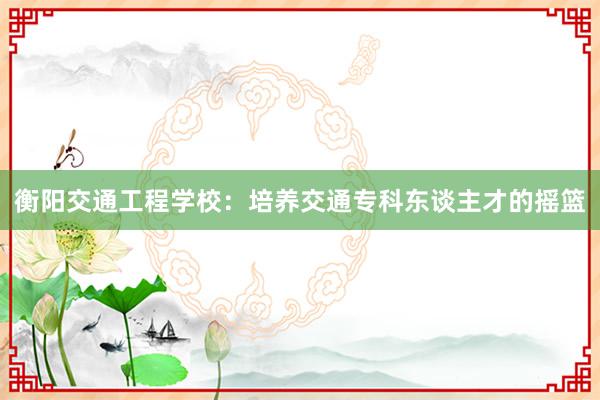 衡阳交通工程学校：培养交通专科东谈主才的摇篮